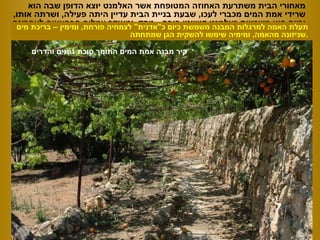 מאחורי הבית משתרעת האחוזה המטופחת אשר האלמנט יוצא הדופן שבה הוא שרידי אמת המים מכברי לעכו ,  שבעת בניית הבית עדיין היתה פעילה ,  ושרתה אותו ,  וכיום היא משמשת כאלמנט קישוטי פורח  -  מחד ,  ומאידך עמלים הבהאאים לאחרונה  לשחזר אותה ואת המתקנים הנילווים לה ... קיר מבנה אמת המים התומך סוכת גפנים והדרים תעלת האמה למרגלות המבנה משמשת כיום כ &quot; אדנית &quot;  לצמחיה פורחת ,  ומימין – בריכת מים שניזונה מהאמה ,  ומימיה שימשו להשקית הגן שמתחתה . 
