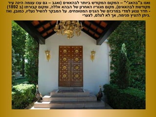 ואנו ב &quot; בהאג ' י &quot; –  המקום המקודש ביותר לבהאאים  ( ואגב – גם עכו עצמה הינה עיר מקודשת לבהאאים ),  מקום מגוריו האחרון של הבהא אללה ,  ומקום קבורתו  ( ב  1892) -  חדר צנוע למדי במרכזם של הגנים המטופחים .  על המבקר להשיל נעליו ,  כמובן ,  ואז ניתן להציץ פנימה ,  אך לא לצלם ,  לצערי . 