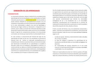 DIMENSIÓN DE LOS APRENDIZAJES
FUNDAMENTACIÓN
La orientación educativa, desde el análisis de los resultados de los
aprendizajesde lasylosestudiantes,se ha constituidoenunfactor
relevante para favorecer su rendimiento escolar. En tal sentido, la
acción tutorial, mediante un acompañamiento cercano a la o el
estudiante,lesposibilitaunamejorpreparaciónparadesempeñarse
en la vida, motivándoles a adquirir una serie de habilidades y
destrezas que hagan exitosa su interacción e integración con el
entorno que lo rodea. La función de institución educativa es la de
desarrollarel potencial de todosycada unode lasy los estudiantes,
desde el logro de las competencias previstas en los documentos
curriculares,lasmismasque repercutiránensudesempeño futuro.
En este sentido, el conocimiento del historial del logro de los
aprendizajes de cada uno de las y los estudiantes, le permitirá al
docente tutor (a) realizar un adecuado acompañamiento al
estudiante para orientarsusaccioneshaciauna toma de decisiones
que favorezcan el desarrollo de sus aprendizajes. Le ayudará a
descubrir cuáles son sus fortalezas y debilidades en relación a la
construcciónde sus saberesya diseñarestrategiaspara superar los
problemasque le ocasionanunbajorendimiento,contribuyendode
esta forma con la promoción de las y los estudiantes de un grado a
otro, evitándose así el fracaso o la deserción escolar.
Porello,desde laatencióntutorial integral,sehace necesario realizar
un seguimiento a las acciones que comprende la formación de los
estudiantes para ofrecerles apoyo y orientación que les permita un
desempeño óptimo en la institución educativa, logrando las metas
académicas trazadas para el año lectivo. Asimismo, se les brindará
una asesoría socioemocional que atienda las necesidades
pedagógicas de las y los estudiantes con o sin necesidades
educativas, contribuyendo con el desarrollo de su proceso de
maduraciónyfortalecimientode suautonomía,el cual lesayudaráa
desarrollar proyectos de vida, actuales y futuros.
Si bien, la acción de formar a las y los estudiantes compromete a
padres, docentesyprincipalmente aestudiantes, comoactoresdel
proceso educativo, cada uno tiene una responsabilidad establecida
según su rol:
- La labor de apoyar afectiva y materialmente la labor educativa
de sus hijos: los padres.
- La tarea de asegurar y garantizar los aprendizajes de los
estudiantes,atendiendotodassusnecesidadespedagógicas:los
docentes.
- Ser responsables del proceso educativo en el cual están
inmersos,elcual lespermitiráfortalecersuspropiascapacidades
y habilidades: las y los estudiantes.
Todos son responsables de contar con criterios y pautas unificadas
respectoa suintervención enel procesoeducativo, paraimpulsarel
logro de la mejora educativa y contribuir de manera efectiva con la
 