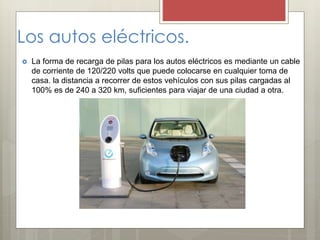 Los autos eléctricos.
 La forma de recarga de pilas para los autos eléctricos es mediante un cable
de corriente de 120/220 volts que puede colocarse en cualquier toma de
casa. la distancia a recorrer de estos vehículos con sus pilas cargadas al
100% es de 240 a 320 km, suficientes para viajar de una ciudad a otra.
 