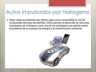 Autos impulsados por hidrogeno
 Estos autos se pretende que utilicen agua como combustible en vez de
combustible derivada del petróleo. China percibe el desarrollo de vehículos
impulsados por hidrógeno como una de las estrategias que podrían aliviar
el problema de su escasez de energía y la contaminación ambiental.
 