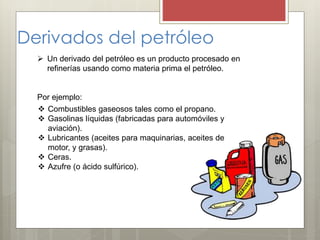 Derivados del petróleo
 Un derivado del petróleo es un producto procesado en
refinerías usando como materia prima el petróleo.
Por ejemplo:
 Combustibles gaseosos tales como el propano.
 Gasolinas líquidas (fabricadas para automóviles y
aviación).
 Lubricantes (aceites para maquinarias, aceites de
motor, y grasas).
 Ceras.
 Azufre (o ácido sulfúrico).
 