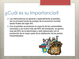¿Cuál es su importancia?
 Los hidrocarburos en general y especialmente el petróleo,
son la principal fuente de energía de la economía mundial
desde finales del siglo XIX.
 Con el petróleo se producen la mayoría de los combustibles
conocidos y se mueve más del 90% del transporte, se genera
más del 60% de la electricidad y está relacionado con la
producción de la mayor parte de la calefacción de los países
industrializados.
 