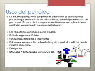 Usos del petróleo
 La industria petroquímica comprende la elaboración de todos aquellos
productos que se derivan de los hidrocarburos, tanto del petróleo como del
gas natural. Produce cientos de productos diferentes, con aplicaciones en
casi todos los ámbitos de nuestra actividad como:
 Las fibras textiles artificiales, como el nailon.
 Prótesis, órganos artificiales
 Fertilizantes, herbicidas e insecticidas
 Colorantes, conservantes, antioxidantes y otros productos aditivos para la
industria alimentaria.
 Detergentes
 ENVASES Y EMBALAJES VARIADOS etc..
 