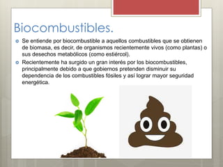 Biocombustibles.
 Se entiende por biocombustible a aquellos combustibles que se obtienen
de biomasa, es decir, de organismos recientemente vivos (como plantas) o
sus desechos metabólicos (como estiércol).
 Recientemente ha surgido un gran interés por los biocombustibles,
principalmente debido a que gobiernos pretenden disminuir su
dependencia de los combustibles fósiles y así lograr mayor seguridad
energética.
 