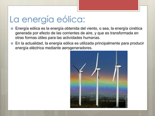La energía eólica:
 Energía eólica es la energía obtenida del viento, o sea, la energía cinética
generada por efecto de las corrientes de aire, y que es transformada en
otras formas útiles para las actividades humanas.
 En la actualidad, la energía eólica es utilizada principalmente para producir
energía eléctrica mediante aerogeneradores.
 
