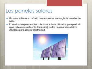 Los paneles solares
 Un panel solar es un módulo que aprovecha la energía de la radiación
solar.
 El término comprende a los colectores solares utilizados para producir
agua caliente (usualmente doméstica) y a los paneles fotovoltaicos
utilizados para generar electricidad.
 