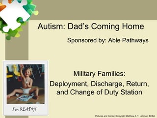 Autism: Dad’s Coming Home
       Sponsored by: Able Pathways




        Military Families:
  Deployment, Discharge, Return,
   and Change of Duty Station


                Pictures and Content Copyright Matthew A. T. Lehman, BCBA
 