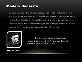 Modelo Dadaísta
•    Eu redijo um manifesto e não quero nada, eu digo portanto certas coisas e sou por
     princípios contra manifestos (...). Eu redijo este manifesto para mostrar que é
     possível fazer as ações opostas simultaneamente, numa única fresca respiração;
     sou contra a ação pela contínua contradição, pela afirmação também, eu não sou
     nem para nem contra e não explico por que odeio o bom-senso




                                   Foi um poeta judeu e francês que
                           nasceu em Moinesti, na Romênia, e faleceu
                           em Paris aos 67 anos de idade .

    Tristan Tzara
 