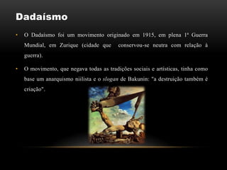 Dadaísmo
•   O Dadaísmo foi um movimento originado em 1915, em plena 1ª Guerra
    Mundial, em Zurique (cidade que       conservou-se neutra com relação à
    guerra).

•   O movimento, que negava todas as tradições sociais e artísticas, tinha como
    base um anarquismo niilista e o slogan de Bakunin: "a destruição também é
    criação".
 