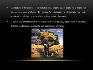 •   Contrários à burguesia e ao naturalismo, identificado como "a penetração
    psicológica dos motivos do burguês", buscavam a destruição da arte
    académica e tinham grande admiração pela arte abstracta.

•   O acaso era extremamente valorizado pelos dadaístas, bem como o absurdo.
    Tinham tendências claramente anti-racionais e irónicas.
 