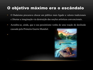 O objetivo máximo era o escândalo
•   O Dadaísmo procurava chocar um público mais ligado a valores tradicionais
    e libertar a imaginação via destruição das noções artísticas convencionais.

•   Acredita-se, ainda, que o seu pessimismo venha de uma reação de desilusão
    causada pela Primeira Guerra Mundial.

•
 