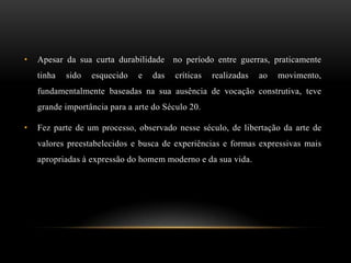 •   Apesar da sua curta durabilidade no período entre guerras, praticamente
    tinha   sido   esquecido   e   das   críticas   realizadas   ao   movimento,
    fundamentalmente baseadas na sua ausência de vocação construtiva, teve
    grande importância para a arte do Século 20.

•   Fez parte de um processo, observado nesse século, de libertação da arte de
    valores preestabelecidos e busca de experiências e formas expressivas mais
    apropriadas à expressão do homem moderno e da sua vida.
 