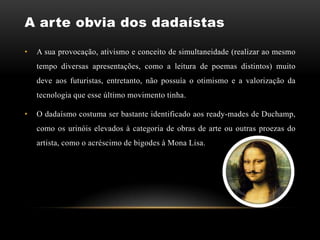 A arte obvia dos dadaístas

•   A sua provocação, ativismo e conceito de simultaneidade (realizar ao mesmo
    tempo diversas apresentações, como a leitura de poemas distintos) muito
    deve aos futuristas, entretanto, não possuía o otimismo e a valorização da
    tecnologia que esse último movimento tinha.

•   O dadaísmo costuma ser bastante identificado aos ready-mades de Duchamp,
    como os urinóis elevados à categoria de obras de arte ou outras proezas do
    artista, como o acréscimo de bigodes à Mona Lisa.
 