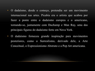 • O dadaísmo, desde o começo, pretendia ser um movimento
  internacional nas artes. Picabia era o artista que acabou por
  fazer a ponte entre o dadaísmo europeu e o americano,
  tornando-se, juntamente com Duchamp e Man Ray, uma das
  principais figuras do dadaísmo forte em Nova York.

• O dadaísmo forneceu grande inspiração para movimentos
  posteriores, como o Surrealismo, derivado dele, a Arte
  Conceitual, o Expressionismo Abstrato e a Pop Art americana.
 