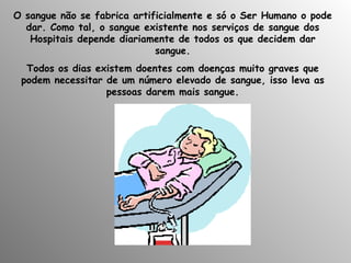 O sangue não se fabrica artificialmente e só o Ser Humano o pode dar. Como tal, o sangue existente nos serviços de sangue dos Hospitais depende diariamente de todos os que decidem dar sangue. Todos os dias existem doentes com doenças muito graves que podem necessitar de um número elevado de sangue, isso leva as pessoas darem mais sangue. 