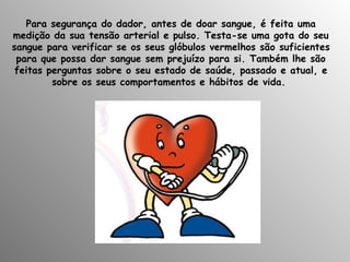   Para segurança do dador, antes de doar sangue, é feita uma medição da sua tensão arterial e pulso. Testa-se uma gota do seu sangue para verificar se os seus glóbulos vermelhos são suficientes para que possa dar sangue sem prejuízo para si. Também lhe são   feitas perguntas sobre o seu estado de saúde, passado e atual, e sobre os seus comportamentos e hábitos de vida.  