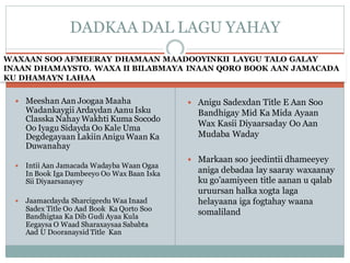 WAXAAN SOO AFMEERAY DHAMAAN MAADOOYINKII LAYGU TALO GALAY
INAAN DHAMAYSTO. WAXA II BILABMAYA INAAN QORO BOOK AAN JAMACADA
KU DHAMAYN LAHAA
 Meeshan Aan Joogaa Maaha
Wadankaygii Ardaydan Aanu Isku
Classka Nahay Wakhti Kuma Socodo
Oo Iyagu Sidayda Oo Kale Uma
Degdegayaan Lakiin Anigu Waan Ka
Duwanahay
 Intii Aan Jamacada Wadayba Waan Ogaa
In Book Iga Dambeeyo Oo Wax Baan Iska
Sii Diyaarsanayey
 Jaamacdayda Sharcigeedu Waa Inaad
Sadex Title Oo Aad Book Ka Qorto Soo
Bandhigtaa Ka Dib Gudi Ayaa Kula
Eegaysa O Waad Sharaxaysaa Sababta
Aad U Dooranaysid Title Kan
 Anigu Sadexdan Title E Aan Soo
Bandhigay Mid Ka Mida Ayaan
Wax Kasii Diyaarsaday Oo Aan
Mudaba Waday
 Markaan soo jeedintii dhameeyey
aniga debadaa lay saaray waxaanay
ku go’aamiyeen title aanan u qalab
uruursan halka xogta laga
helayaana iga fogtahay waana
somaliland
DADKAA DAL LAGU YAHAY
 
