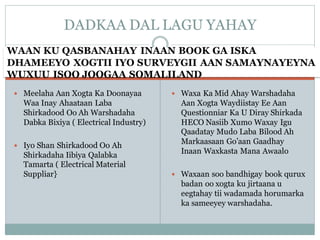 WAAN KU QASBANAHAY INAAN BOOK GA ISKA
DHAMEEYO XOGTII IYO SURVEYGII AAN SAMAYNAYEYNA
WUXUU ISOO JOOGAA SOMALILAND
 Meelaha Aan Xogta Ka Doonayaa
Waa Inay Ahaataan Laba
Shirkadood Oo Ah Warshadaha
Dabka Bixiya ( Electrical Industry)
 Iyo Shan Shirkadood Oo Ah
Shirkadaha Iibiya Qalabka
Tamarta ( Electrical Material
Suppliar}
 Waxa Ka Mid Ahay Warshadaha
Aan Xogta Waydiistay Ee Aan
Questionniar Ka U Diray Shirkada
HECO Nasiib Xumo Waxay Igu
Qaadatay Mudo Laba Bilood Ah
Markaasaan Go’aan Gaadhay
Inaan Waxkasta Mana Awaalo
 Waxaan soo bandhigay book qurux
badan oo xogta ku jirtaana u
eegtahay tii wadamada horumarka
ka sameeyey warshadaha.
DADKAA DAL LAGU YAHAY
 