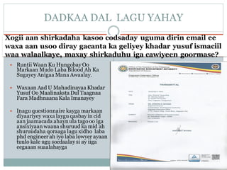 Xogii aan shirkadaha kasoo codsaday uguma dirin email ee
waxa aan usoo diray gacanta ka geliyey khadar yusuf ismaciil
waa walaalkaye, maxay shirkaduhu iga cawiyeen goormase?
 Runtii Waan Ku Hungobay Oo
Markaan Mudo Laba Bilood Ah Ka
Sugayey Anigaa Mana Awaalay.
 Waxaan Aad U Mahadinayaa Khadar
Yusuf Oo Maalinaksta Dul Taagnaa
Fara MadhnaanaKala Imanayey
 Inagu questionnaire kayga markaan
diyaariyey waxa laygu qasbay in cid
aan jaamacada ahaynula tago oo iga
ansixiyaan waana shuruud ka mid ah
shuruudaha qoraaga lagu xidho laba
phd engineer ah iyo laba lowyer ayaan
tuulo kale ugu socdaalay si ay iiga
eegaaan suaalahayga
DADKAA DAL LAGU YAHAY
 