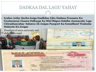 DADKAA DAL LAGU YAHAY
 Iyadoo Arday Qurba Jooga Itaalkiisu Liito Hadana Waxaanu Ku
Guulaysanay Inaanu Dalkayga Ka Mid Dhigno Dalalka Jaamacada Laga
Citiraafsanyahay Sabatoo Ah Anigaa Passport Ka Somaliland Wadanka
Malaysia Ku Joogay
President of utem university and
abdulkadir sugal
 