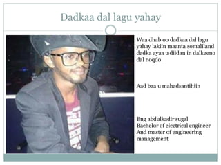 Dadkaa dal lagu yahay
Waa dhab oo dadkaa dal lagu
yahay lakiin maanta somaliland
dadka ayaa u diidan in dalkeeno
dal noqdo
Aad baa u mahadsantihiin
Eng abdulkadir sugal
Bachelor of electrical engineer
And master of engineering
management
 
