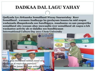DADKAA DAL LAGU YAHAY
Qadiyada Iyo Jiritaanka Somaliland Waxay Saarantahay Reer
Somaliland , waxaanu itaalkayga ku guulaysan inaanu ka mid noqon
wadamada dhaqankooda soo bandhigaya, maadaama oo aan passportka
somaliland sito waxaan ahay muwaadin reer somaliland ah xaqna u leh
waxkastoo activity ah ee dalalku soo bandhiyaaan
Internattional Culture Day 2011 Utem University
Midig, waa mohamed suldan yusuf oo
maalintaa si wayn noo caawiyey.
Bidix, xamse jamac oo isagu ardayga keliya ee
jaamacada igu weheliya
 