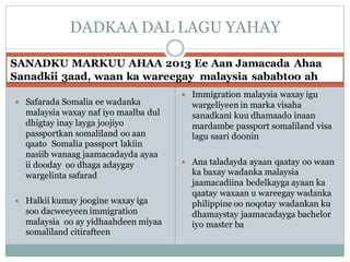 SANADKU MARKUU AHAA 2013 Ee Aan Jamacada Ahaa
Sanadkii 3aad, waan ka wareegay malaysia sababtoo ah
 Safarada Somalia ee wadanka
malaysia waxay naf iyo maalba dul
dhigtay inay layga joojiyo
passportkan somaliland oo aan
qaato Somalia passport lakiin
nasiib wanaag jaamacadayda ayaa
ii dooday oo dhaga adaygay
wargelinta safarad
 Halkii kumay joogine waxay iga
soo dacweeyeen immigration
malaysia oo ay yidhaahdeen miyaa
somaliland citirafteen
 Immigration malaysia waxay igu
wargeliyeen in marka visaha
sanadkani kuu dhamaado inaan
mardambe passport somaliland visa
lagu saari doonin
 Ana taladayda ayaan qaatay oo waan
ka baxay wadanka malaysia
jaamacadiina bedelkayga ayaan ka
qaatay waxaan u wareegay wadanka
philippine oo noqotay wadankan ku
dhamaystay jaamacadayga bachelor
iyo master ba
DADKAA DAL LAGU YAHAY
 