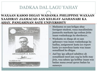 WAXAAN KASOO DEGAY WADANKA PHILIPPINE WAXAAN
XAADIRAY JAAMACAD AAN KELIGAY AJAHANABI KA
AHAY. PANGASINAN SATE UNIVERSISTY
 Madaama oo aan keligay ahay
foreigner student, waxa macalimiinta
jaamacdu markasta iga codsan jiriin
inaan wadankayga ka sheekeeye ,
 Waxkasta oo shaqa ah oo aan
qabanayo waa inaan wadankayga ka
hadlaa, assignment kasta iyo report
kasta iyo mawduuc kasta waa inaan
somaliland ka dhigaa
 Aad bay igu adkayd sababtoo ah
somaliland meel aan xog ka hello may
jirin, waa sabata igu keliftay inaan wax
badan mana awaal qurux badan ka
sameeyo
DADKAA DAL LAGU YAHAY
 