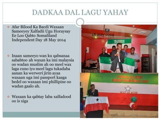 DADKAA DAL LAGU YAHAY
❖ Afar Bilood Ka Bacdi Waxaan
Sameeyey Xalfadii Ugu Horaysay
Ee Loo Qabto Somaliland
Independent Day 18 May 2014
❖ Inaan sameeyo wan ku qabsanaa
sababtoo ah waxan ka imi malaysia
oo wadan muslim ah oo meel wax
laga cuno iyo meel lagu tukadaba
aanan ka werweri jirin ayaa
waxaan uga imi passport kaaga
bedel oo waxaan imi phillipine oo
wadan gaalo ah.
❖ Waxaan ka qabtay laba xalfadood
oo is xiga
18 may 2014
 