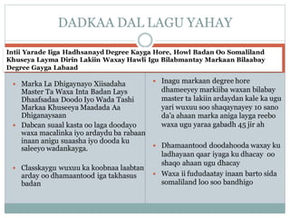 Intii Yarade Iiga Hadhsanayd Degree Kayga Hore, Howl Badan Oo Somaliland
Khuseya Layma Dirin Lakiin Waxay Hawli Igu Bilabmantay Markaan Bilaabay
Degree Gayga Labaad
 Marka La Dhigaynayo Xiisadaha
Master Ta Waxa Inta Badan Lays
Dhaafsadaa Doodo Iyo Wada Tashi
Markaa Khuseeya Maadada Aa
Dhiganaysaan
 Dabcan suaal kasta oo laga doodayo
waxa macalinka iyo ardaydu ba rabaan
inaan anigu suaasha iyo dooda ku
saleeyo wadankayga.
 Classkaygu wuxuu ka koobnaa laabtan
arday oo dhamaantood iga takhasus
badan
 Inagu markaan degree hore
dhameeyey markiiba waxan bilabay
master ta lakiin ardaydan kale ka ugu
yari wuxuu soo shaqaynayey 10 sano
da’a ahaan marka aniga layga reebo
waxa ugu yaraa gabadh 45 jir ah
 Dhamaantood doodahooda waxay ku
ladhayaan qaar iyaga ku dhacay oo
shaqo ahaan ugu dhacay
 Waxa ii fududaatay inaan barto sida
somaliland loo soo bandhigo
DADKAA DAL LAGU YAHAY
 