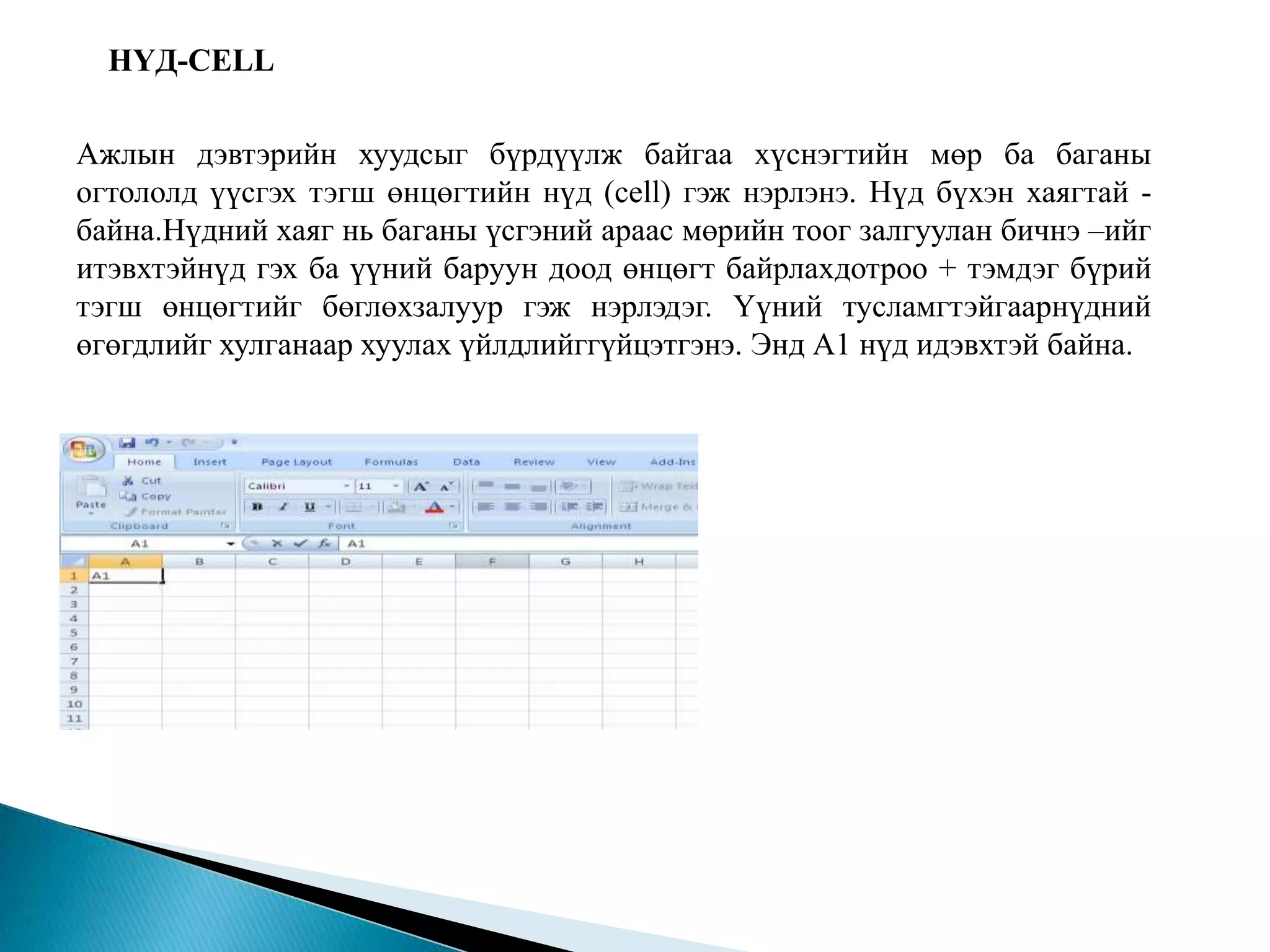 НҮД-CELL 
Ажлын дэвтэрийн хуудсыг бүрдүүлж байгаа хүснэгтийн мөр ба баганы 
огтололд үүсгэх тэгш өнцөгтийн нүд (cell) гэж нэрлэнэ. Нүд бүхэн хаягтай - 
байна.Нүдний хаяг нь баганы үсгэний араас мөрийн тоог залгуулан бичнэ –ийг 
итэвхтэйнүд гэх ба үүний баруун доод өнцөгт байрлахдотроо + тэмдэг бүрий 
тэгш өнцөгтийг бөглөхзалуур гэж нэрлэдэг. Үүний тусламгтэйгаарнүдний 
өгөгдлийг хулганаар хуулах үйлдлийггүйцэтгэнэ. Энд А1 нүд идэвхтэй байна. 
 