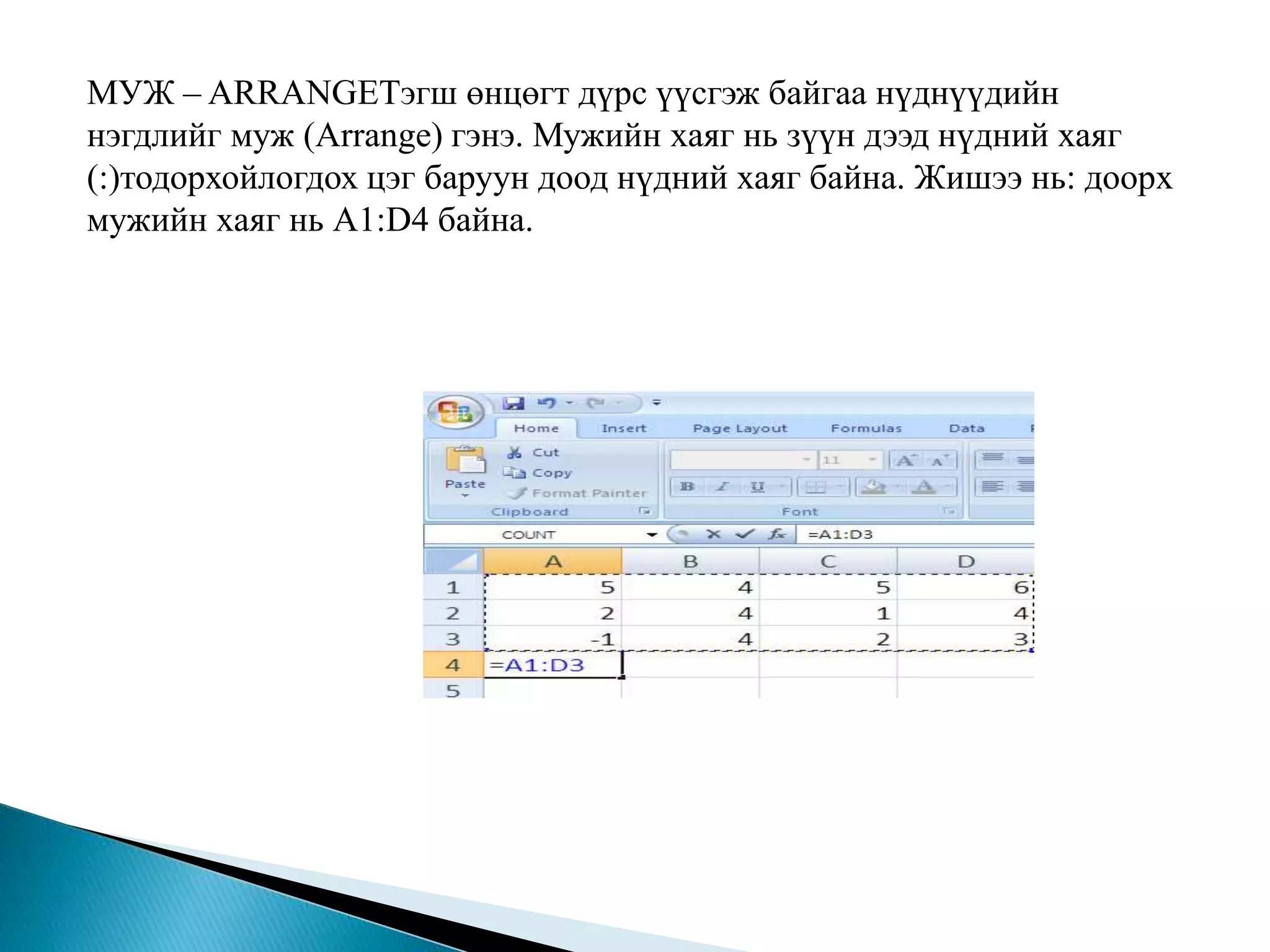 МУЖ – ARRANGEТэгш өнцөгт дүрс үүсгэж байгаа нүднүүдийн 
нэгдлийг муж (Arrange) гэнэ. Мужийн хаяг нь зүүн дээд нүдний хаяг 
(:)тодорхойлогдох цэг баруун доод нүдний хаяг байна. Жишээ нь: доорх 
мужийн хаяг нь А1:D4 байна. 
 
