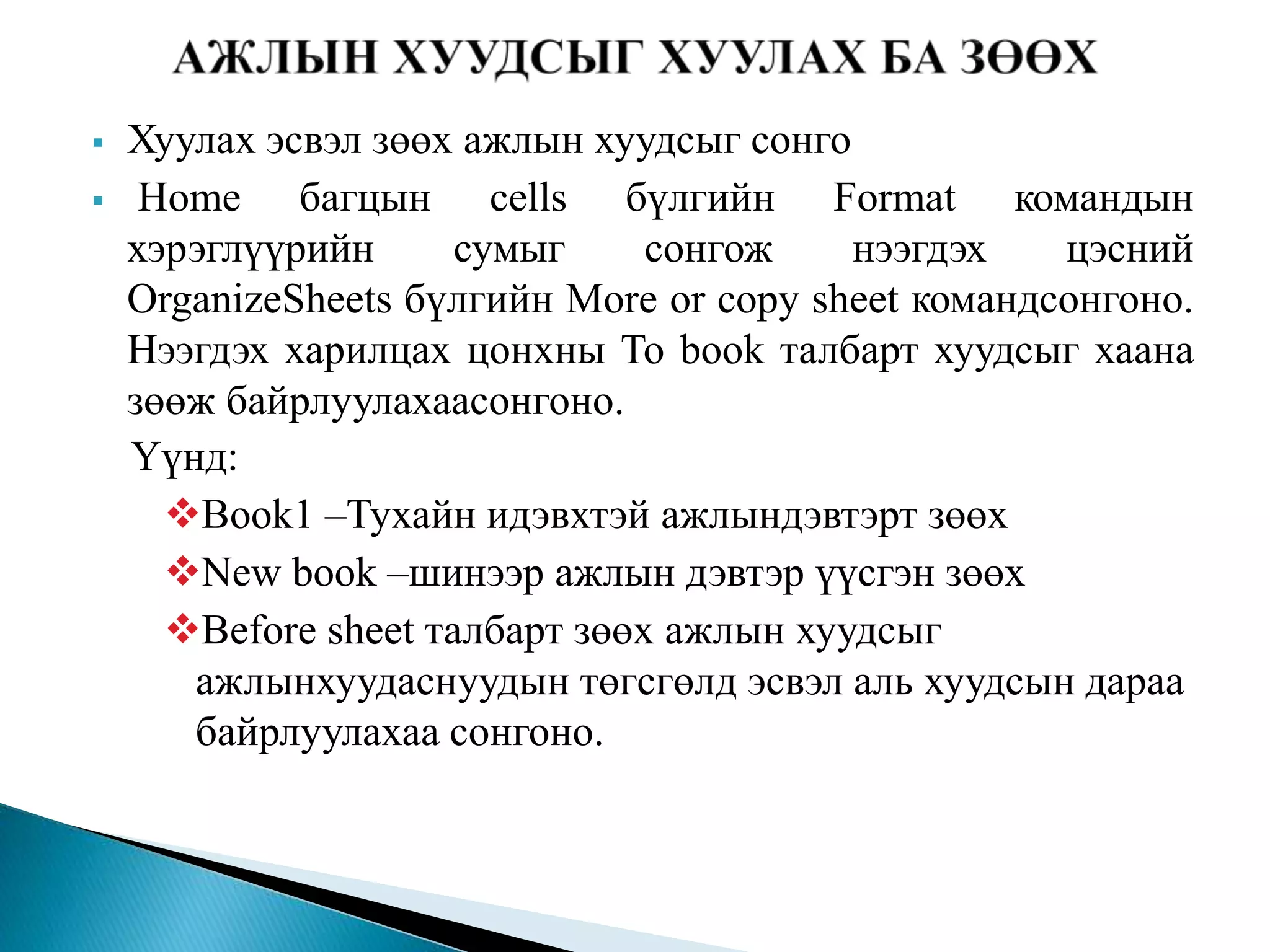  Хуулах эсвэл зөөх ажлын хуудсыг сонго 
 Home багцын cells бүлгийн Format командын 
хэрэглүүрийн сумыг сонгож нээгдэх цэсний 
OrganizeSheets бүлгийн More or copy sheet командсонгоно. 
Нээгдэх харилцах цонхны To book талбарт хуудсыг хаана 
зөөж байрлуулахаасонгоно. 
Үүнд: 
Book1 –Тухайн идэвхтэй ажлындэвтэрт зөөх 
New book –шинээр ажлын дэвтэр үүсгэн зөөх 
Before sheet талбарт зөөх ажлын хуудсыг 
ажлынхуудаснуудын төгсгөлд эсвэл аль хуудсын дараа 
байрлуулахаа сонгоно. 
 