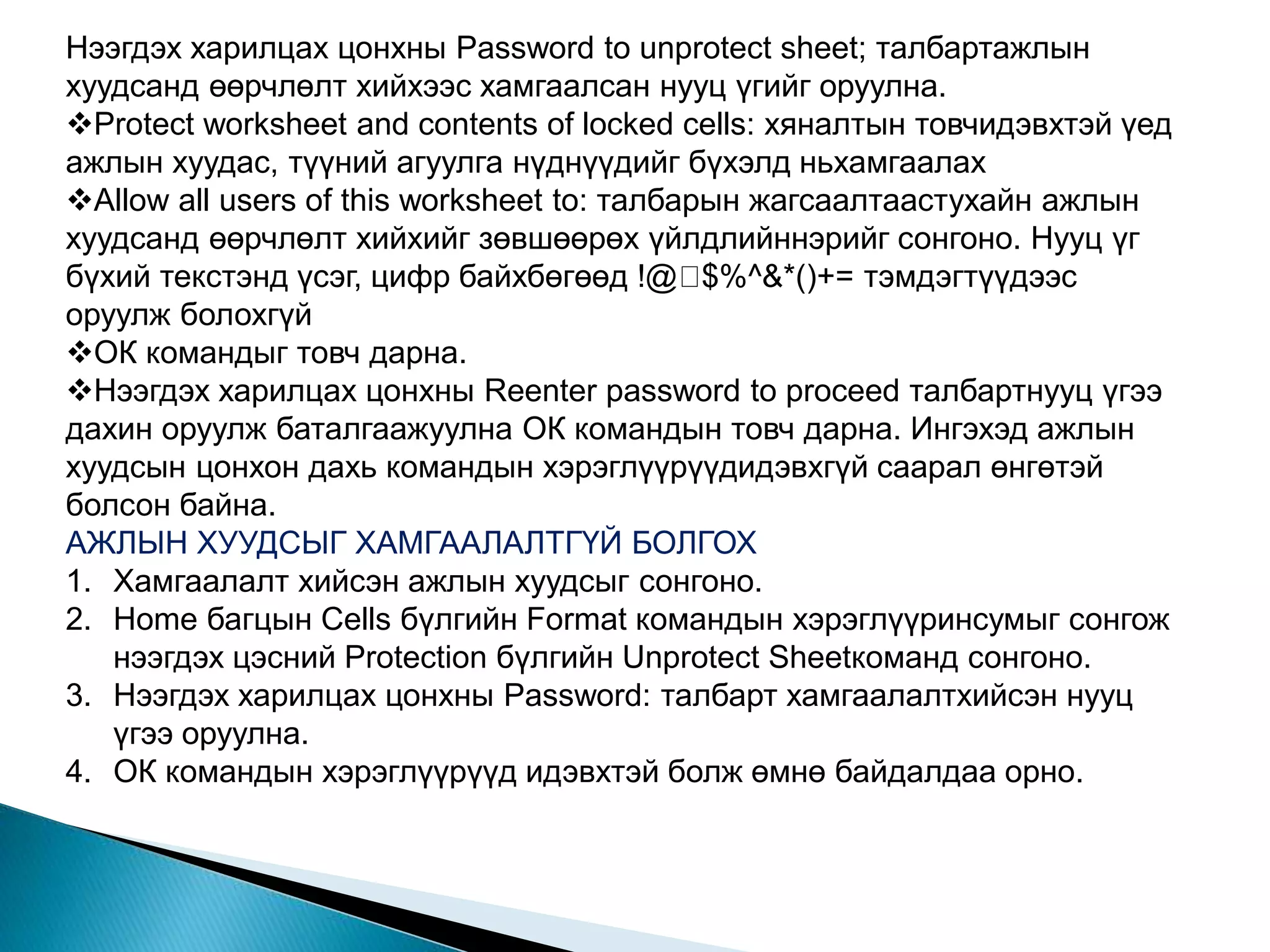 Нээгдэх харилцах цонхны Password to unprotect sheet; талбартажлын 
хуудсанд өөрчлөлт хийхээс хамгаалсан нууц үгийг оруулна. 
Protect worksheet and contents of locked cells: хяналтын товчидэвхтэй үед 
ажлын хуудас, түүний агуулга нүднүүдийг бүхэлд ньхамгаалах 
Allow all users of this worksheet to: талбарын жагсаалтаастухайн ажлын 
хуудсанд өөрчлөлт хийхийг зөвшөөрөх үйлдлийннэрийг сонгоно. Нууц үг 
бүхий текстэнд үсэг, цифр байхбөгөөд !@ $%^&*()+= тэмдэгтүүдээс 
оруулж болохгүй 
ОК командыг товч дарна. 
Нээгдэх харилцах цонхны Reenter password to proceed талбартнууц үгээ 
дахин оруулж баталгаажуулна ОК командын товч дарна. Ингэхэд ажлын 
хуудсын цонхон дахь командын хэрэглүүрүүдидэвхгүй саарал өнгөтэй 
болсон байна. 
АЖЛЫН ХУУДСЫГ ХАМГААЛАЛТГҮЙ БОЛГОХ 
1. Хамгаалалт хийсэн ажлын хуудсыг сонгоно. 
2. Home багцын Cells бүлгийн Format командын хэрэглүүринсумыг сонгож 
нээгдэх цэсний Protection бүлгийн Unprotect Sheetкоманд сонгоно. 
3. Нээгдэх харилцах цонхны Password: талбарт хамгаалалтхийсэн нууц 
үгээ оруулна. 
4. ОК командын хэрэглүүрүүд идэвхтэй болж өмнө байдалдаа орно. 
 