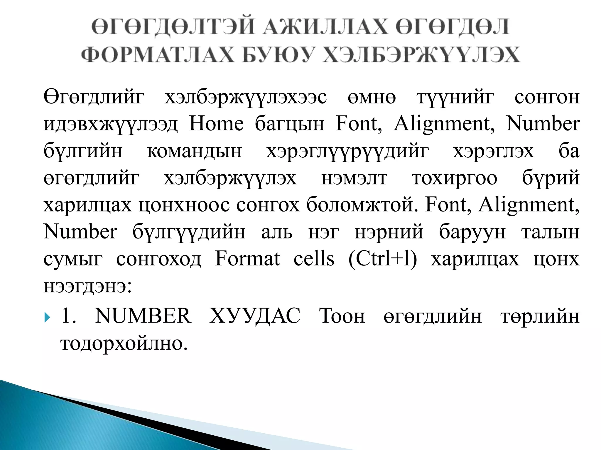 Өгөгдлийг хэлбэржүүлэхээс өмнө түүнийг сонгон 
идэвхжүүлээд Home багцын Font, Alignment, Number 
бүлгийн командын хэрэглүүрүүдийг хэрэглэх ба 
өгөгдлийг хэлбэржүүлэх нэмэлт тохиргоо бүрий 
харилцах цонхноос сонгох боломжтой. Font, Alignment, 
Number бүлгүүдийн аль нэг нэрний баруун талын 
сумыг сонгоход Format cells (Ctrl+l) харилцах цонх 
нээгдэнэ: 
 1. NUMBER ХУУДАС Тоон өгөгдлийн төрлийн 
тодорхойлно. 
 