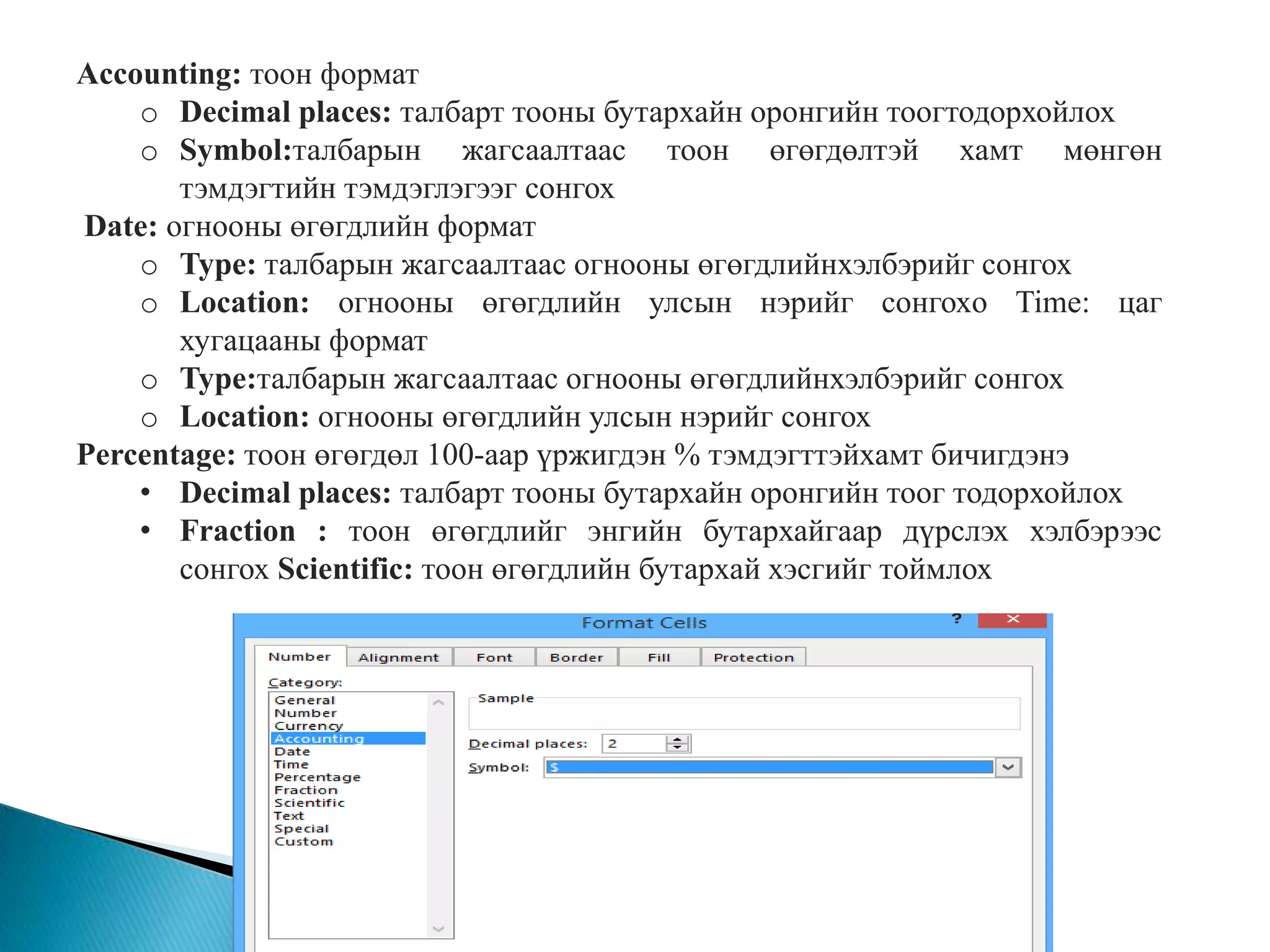 Accounting: тоон формат 
o Decimal places: талбарт тооны бутархайн оронгийн тоогтодорхойлох 
o Symbol:талбарын жагсаалтаас тоон өгөгдөлтэй хамт мөнгөн 
тэмдэгтийн тэмдэглэгээг сонгох 
Date: огнооны өгөгдлийн формат 
o Type: талбарын жагсаалтаас огнооны өгөгдлийнхэлбэрийг сонгох 
o Location: огнооны өгөгдлийн улсын нэрийг сонгохo Time: цаг 
хугацааны формат 
o Type:талбарын жагсаалтаас огнооны өгөгдлийнхэлбэрийг сонгох 
o Location: огнооны өгөгдлийн улсын нэрийг сонгох 
Percentage: тоон өгөгдөл 100-аар үржигдэн % тэмдэгттэйхамт бичигдэнэ 
• Decimal places: талбарт тооны бутархайн оронгийн тоог тодорхойлох 
• Fraction : тоон өгөгдлийг энгийн бутархайгаар дүрслэх хэлбэрээс 
сонгох Scientific: тоон өгөгдлийн бутархай хэсгийг тоймлох 
 