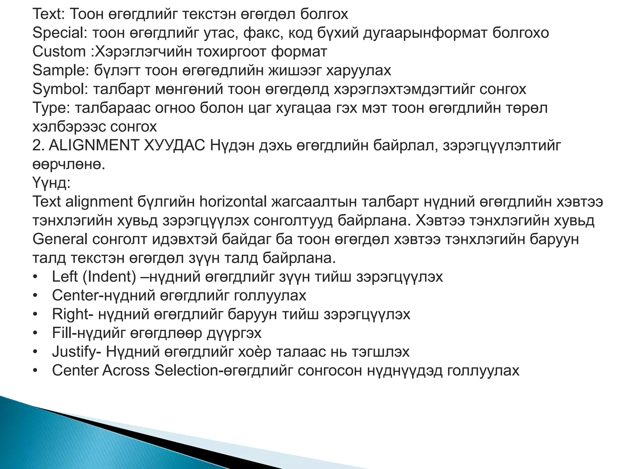 Text: Тоон өгөгдлийг текстэн өгөгдөл болгох 
Special: тоон өгөгдлийг утас, факс, код бүхий дугаарынформат болгохo 
Custom :Хэрэглэгчийн тохиргоот формат 
Sample: бүлэгт тоон өгөгөдлийн жишээг харуулах 
Symbol: талбарт мөнгөний тоон өгөгдөлд хэрэглэхтэмдэгтийг сонгох 
Type: талбараас огноо болон цаг хугацаа гэх мэт тоон өгөгдлийн төрөл 
хэлбэрээс сонгох 
2. ALIGNMENT ХУУДАС Нүдэн дэхь өгөгдлийн байрлал, зэрэгцүүлэлтийг 
өөрчлөнө. 
Үүнд: 
Text alignment бүлгийн horizontal жагсаалтын талбарт нүдний өгөгдлийн хэвтээ 
тэнхлэгийн хувьд зэрэгцүүлэх сонголтууд байрлана. Хэвтээ тэнхлэгийн хувьд 
General сонголт идэвхтэй байдаг ба тоон өгөгдөл хэвтээ тэнхлэгийн баруун 
талд текстэн өгөгдөл зүүн талд байрлана. 
• Left (Indent) –нүдний өгөгдлийг зүүн тийш зэрэгцүүлэх 
• Center-нүдний өгөгдлийг голлуулах 
• Right- нүдний өгөгдлийг баруун тийш зэрэгцүүлэх 
• Fill-нүдийг өгөгдлөөр дүүргэх 
• Justify- Нүдний өгөгдлийг хоѐр талаас нь тэгшлэх 
• Center Across Selection-өгөгдлийг сонгосон нүднүүдэд голлуулах 
 
