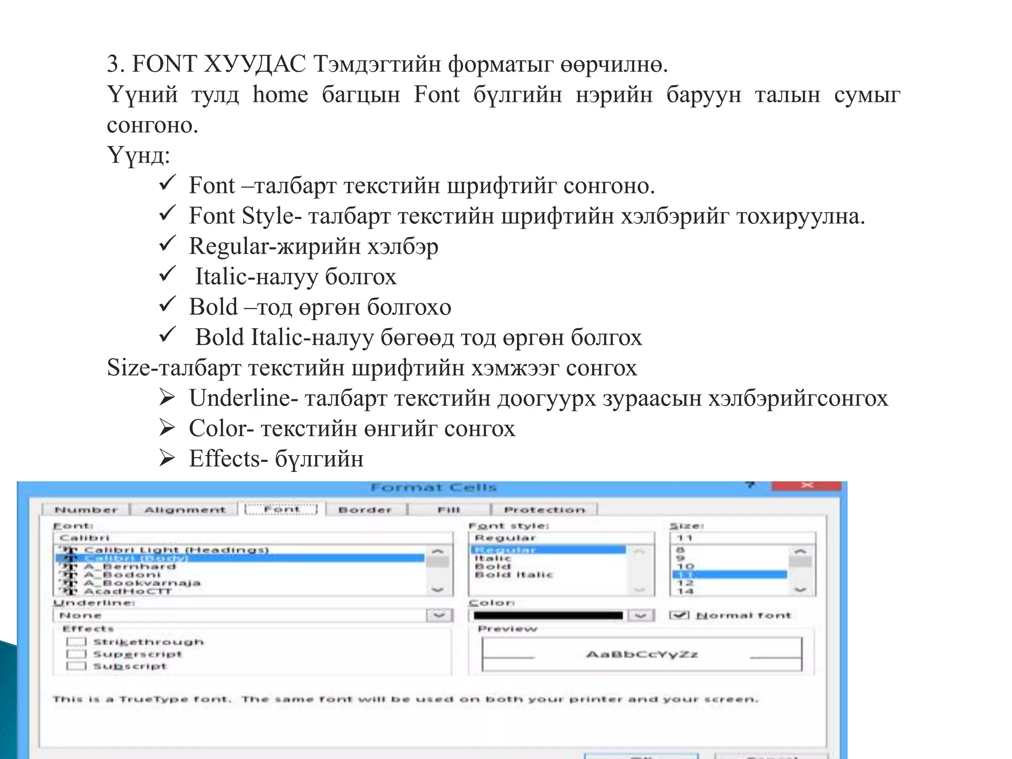 3. FONT ХУУДАС Тэмдэгтийн форматыг өөрчилнө. 
Үүний тулд home багцын Font бүлгийн нэрийн баруун талын сумыг 
сонгоно. 
Үүнд: 
 Font –талбарт текстийн шрифтийг сонгоно. 
 Font Style- талбарт текстийн шрифтийн хэлбэрийг тохируулна. 
 Regular-жирийн хэлбэр 
 Italic-налуу болгох 
 Bold –тод өргөн болгохo 
 Bold Italic-налуу бөгөөд тод өргөн болгох 
Size-талбарт текстийн шрифтийн хэмжээг сонгох 
 Underline- талбарт текстийн доогуурх зураасын хэлбэрийгсонгох 
 Color- текстийн өнгийг сонгох 
 Effects- бүлгийн 
 