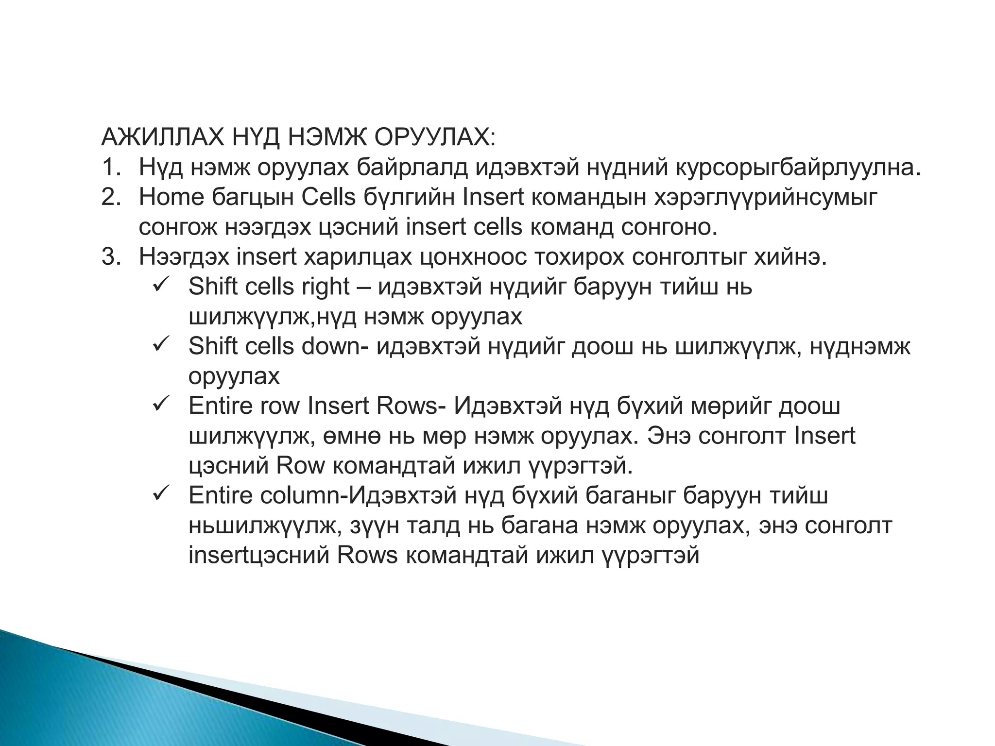 АЖИЛЛАХ НҮД НЭМЖ ОРУУЛАХ: 
1. Нүд нэмж оруулах байрлалд идэвхтэй нүдний курсорыгбайрлуулна. 
2. Home багцын Cells бүлгийн Insert командын хэрэглүүрийнсумыг 
сонгож нээгдэх цэсний insert cells команд сонгоно. 
3. Нээгдэх insert харилцах цонхноос тохирох сонголтыг хийнэ. 
 Shift cells right – идэвхтэй нүдийг баруун тийш нь 
шилжүүлж,нүд нэмж оруулах 
 Shift cells down- идэвхтэй нүдийг доош нь шилжүүлж, нүднэмж 
оруулах 
 Entire row Insert Rows- Идэвхтэй нүд бүхий мөрийг доош 
шилжүүлж, өмнө нь мөр нэмж оруулах. Энэ сонголт Insert 
цэсний Row командтай ижил үүрэгтэй. 
 Entire column-Идэвхтэй нүд бүхий баганыг баруун тийш 
ньшилжүүлж, зүүн талд нь багана нэмж оруулах, энэ сонголт 
insertцэсний Rows командтай ижил үүрэгтэй 
 