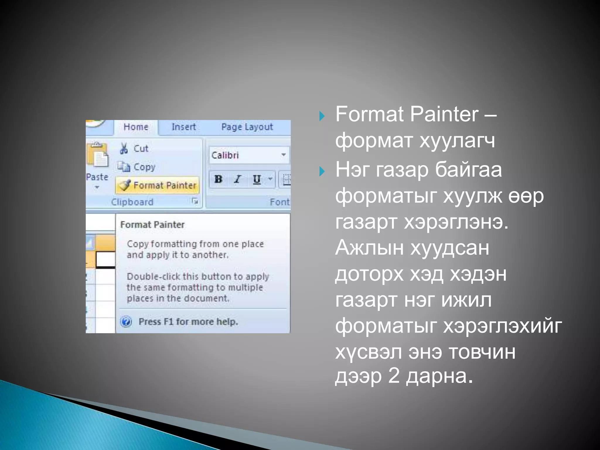  Format Painter – 
формат хуулагч 
 Нэг газар байгаа 
форматыг хуулж өөр 
газарт хэрэглэнэ. 
Ажлын хуудсан 
доторх хэд хэдэн 
газарт нэг ижил 
форматыг хэрэглэхийг 
хүсвэл энэ товчин 
дээр 2 дарна. 
 