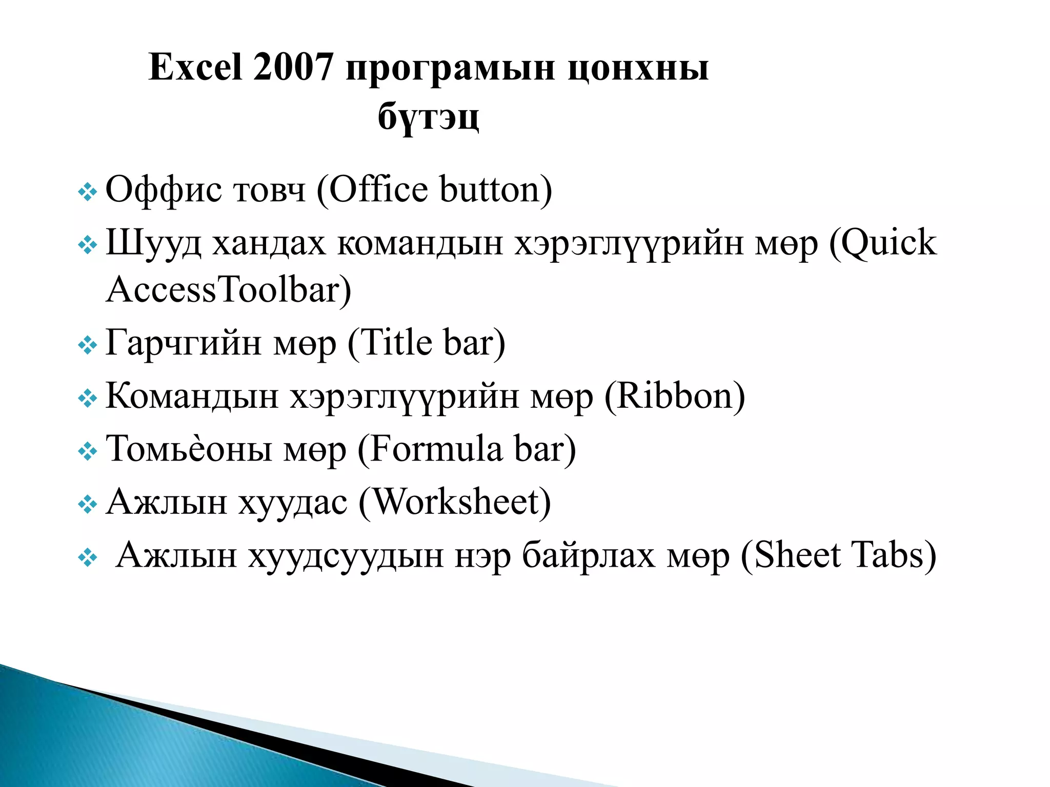 Excel 2007 програмын цонхны 
бүтэц 
 Оффис товч (Office button) 
 Шууд хандах командын хэрэглүүрийн мөр (Quick 
AccessToolbar) 
 Гарчгийн мөр (Title bar) 
 Командын хэрэглүүрийн мөр (Ribbon) 
 Томьѐоны мөр (Formula bar) 
 Ажлын хуудас (Worksheet) 
 Ажлын хуудсуудын нэр байрлах мөр (Sheet Tabs) 
 