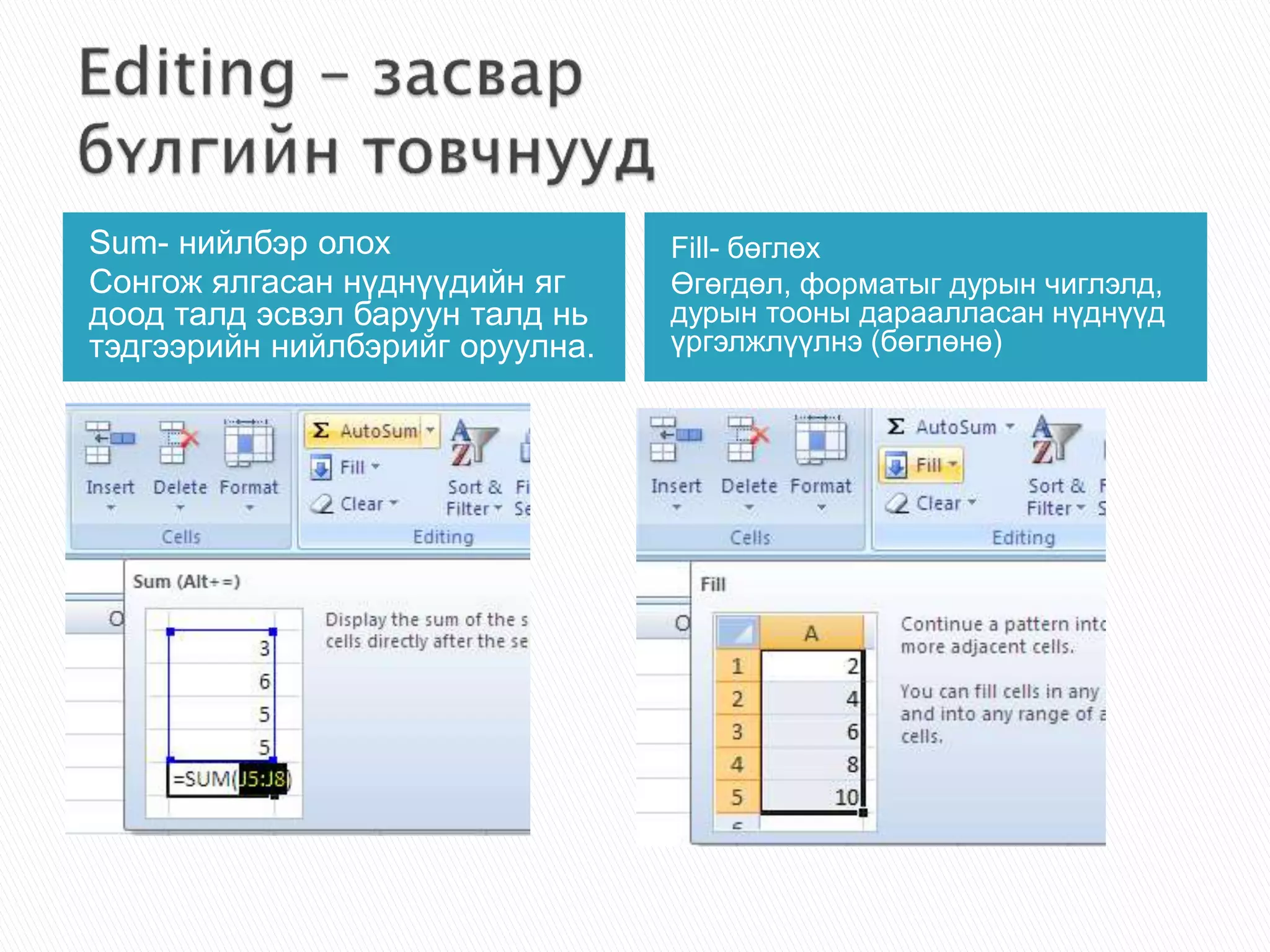 Sum- нийлбэр олох 
Сонгож ялгасан нүднүүдийн яг 
доод талд эсвэл баруун талд нь 
тэдгээрийн нийлбэрийг оруулна. 
Fill- бөглөх 
Өгөгдөл, форматыг дурын чиглэлд, 
дурын тооны дараалласан нүднүүд 
үргэлжлүүлнэ (бөглөнө) 
 