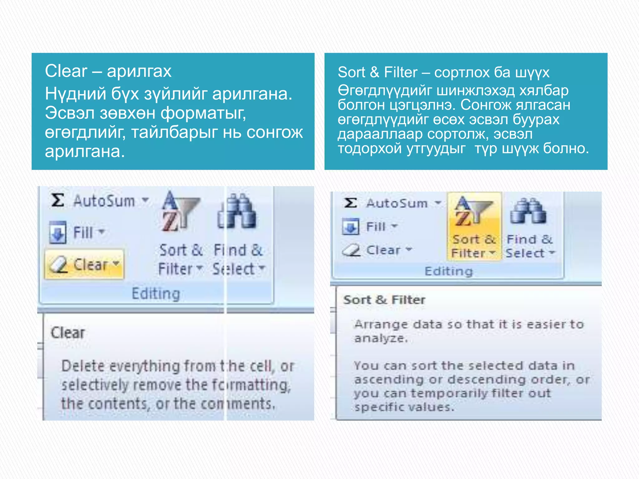 Clear – арилгах 
Нүдний бүх зүйлийг арилгана. 
Эсвэл зөвхөн форматыг, 
өгөгдлийг, тайлбарыг нь сонгож 
арилгана. 
Sort & Filter – сортлох ба шүүх 
Өгөгдлүүдийг шинжлэхэд хялбар 
болгон цэгцэлнэ. Сонгож ялгасан 
өгөгдлүүдийг өсөх эсвэл буурах 
дарааллаар сортолж, эсвэл 
тодорхой утгуудыг түр шүүж болно. 
 