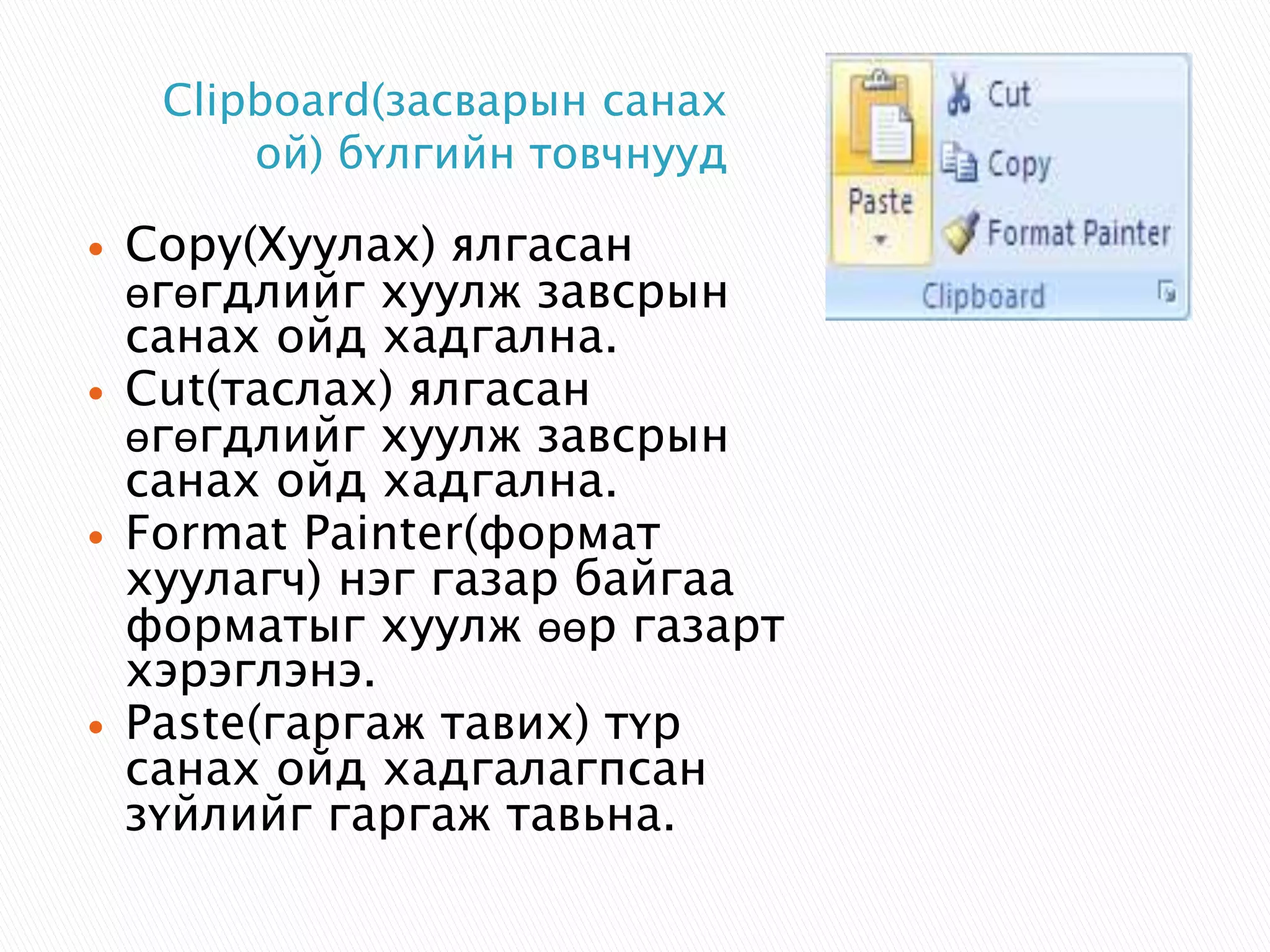 Clipboard(засварын санах 
ой) бүлгийн товчнууд 
 Copy(Хуулах) ялгасан 
өгөгдлийг хуулж завсрын 
санах ойд хадгална. 
 Cut(таслах) ялгасан 
өгөгдлийг хуулж завсрын 
санах ойд хадгална. 
 Format Painter(формат 
хуулагч) нэг газар байгаа 
форматыг хуулж өөр газарт 
хэрэглэнэ. 
 Paste(гаргаж тавих) түр 
санах ойд хадгалагпсан 
зүйлийг гаргаж тавьна. 
 