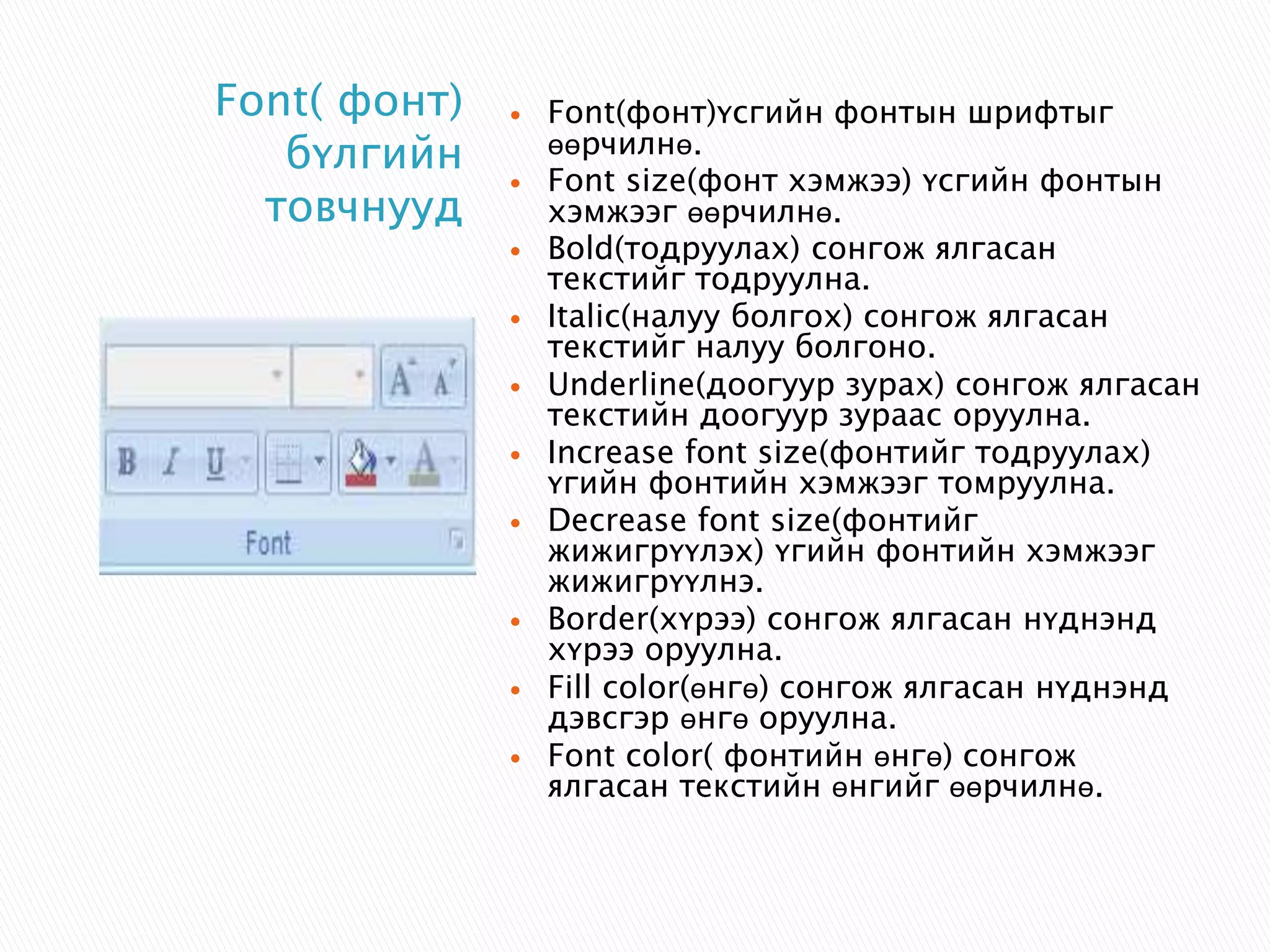  Font(фонт)үсгийн фонтын шрифтыг 
өөрчилнө. 
 Font size(фонт хэмжээ) үсгийн фонтын 
хэмжээг өөрчилнө. 
 Bold(тодруулах) сонгож ялгасан 
текстийг тодруулна. 
 Italic(налуу болгох) сонгож ялгасан 
текстийг налуу болгоно. 
 Underline(доогуур зурах) сонгож ялгасан 
текстийн доогуур зураас оруулна. 
 Increase font size(фонтийг тодруулах) 
үгийн фонтийн хэмжээг томруулна. 
 Decrease font size(фонтийг 
жижигрүүлэх) үгийн фонтийн хэмжээг 
жижигрүүлнэ. 
 Border(хүрээ) сонгож ялгасан нүднэнд 
хүрээ оруулна. 
 Fill color(өнгө) сонгож ялгасан нүднэнд 
дэвсгэр өнгө оруулна. 
 Font color( фонтийн өнгө) сонгож 
ялгасан текстийн өнгийг өөрчилнө. 
Font( фонт) 
бүлгийн 
товчнууд 
 