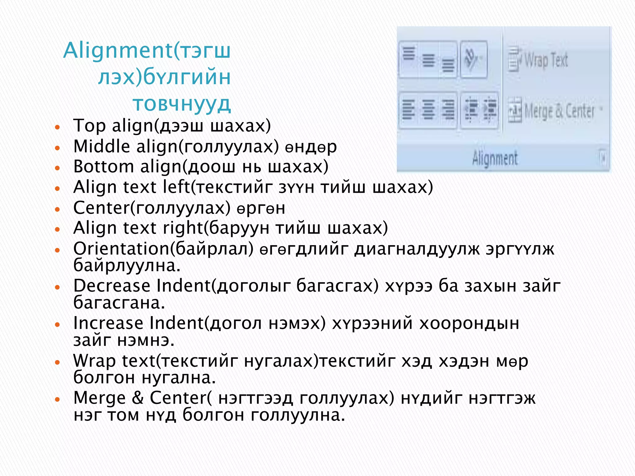 Alignment(тэгш 
лэх)бүлгийн 
товчнууд 
 Top align(дээш шахах) 
 Middle align(голлуулах) өндөр 
 Bottom align(доош нь шахах) 
 Align text left(текстийг зүүн тийш шахах) 
 Center(голлуулах) өргөн 
 Align text right(баруун тийш шахах) 
 Orientation(байрлал) өгөгдлийг диагналдуулж эргүүлж 
байрлуулна. 
 Decrease Indent(доголыг багасгах) хүрээ ба захын зайг 
багасгана. 
 Increase Indent(догол нэмэх) хүрээний хоорондын 
зайг нэмнэ. 
 Wrap text(текстийг нугалах)текстийг хэд хэдэн мөр 
болгон нугална. 
 Merge & Center( нэгтгээд голлуулах) нүдийг нэгтгэж 
нэг том нүд болгон голлуулна. 
 