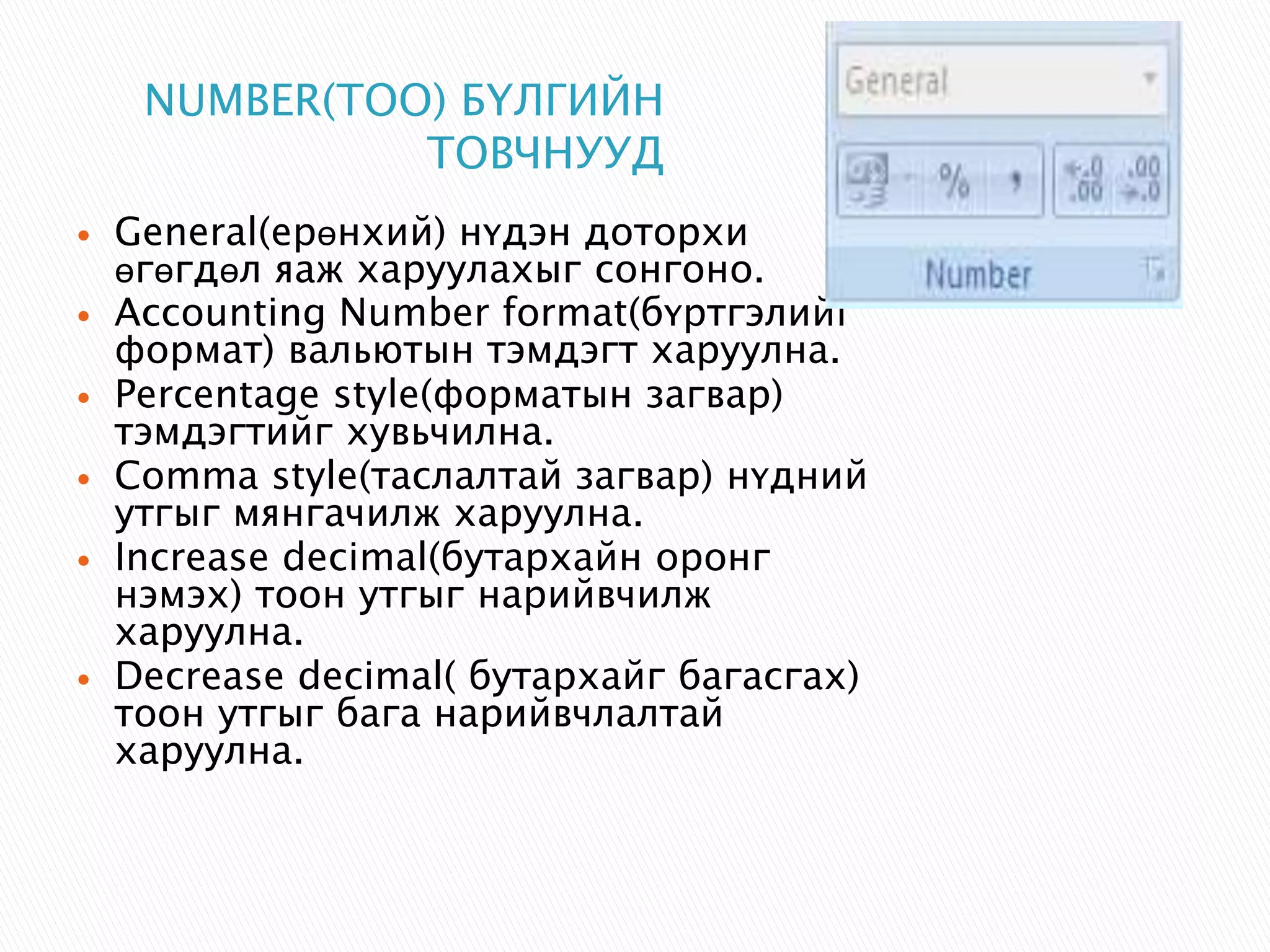 NUMBER(ТОО) БҮЛГИЙН 
ТОВЧНУУД 
 General(ерөнхий) нүдэн доторхи 
өгөгдөл яаж харуулахыг сонгоно. 
 Accounting Number format(бүртгэлийг 
формат) вальютын тэмдэгт харуулна. 
 Percentage style(форматын загвар) 
тэмдэгтийг хувьчилна. 
 Comma style(таслалтай загвар) нүдний 
утгыг мянгачилж харуулна. 
 Increase decimal(бутархайн оронг 
нэмэх) тоон утгыг нарийвчилж 
харуулна. 
 Decrease decimal( бутархайг багасгах) 
тоон утгыг бага нарийвчлалтай 
харуулна. 
 