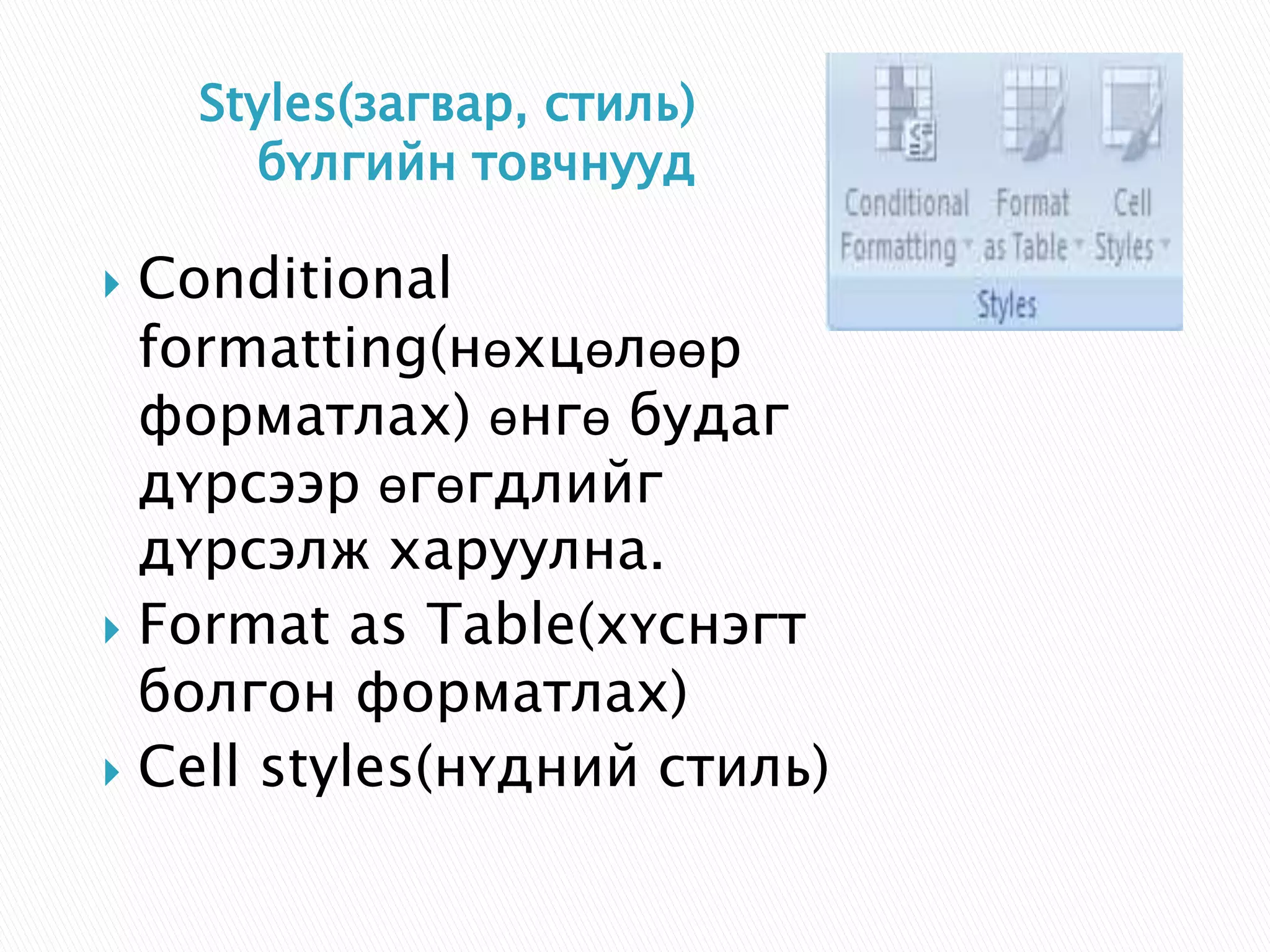 Styles(загвар, стиль) 
бүлгийн товчнууд 
 Conditional 
formatting(нөхцөлөөр 
форматлах) өнгө будаг 
дүрсээр өгөгдлийг 
дүрсэлж харуулна. 
 Format as Table(хүснэгт 
болгон форматлах) 
 Cell styles(нүдний стиль) 
 