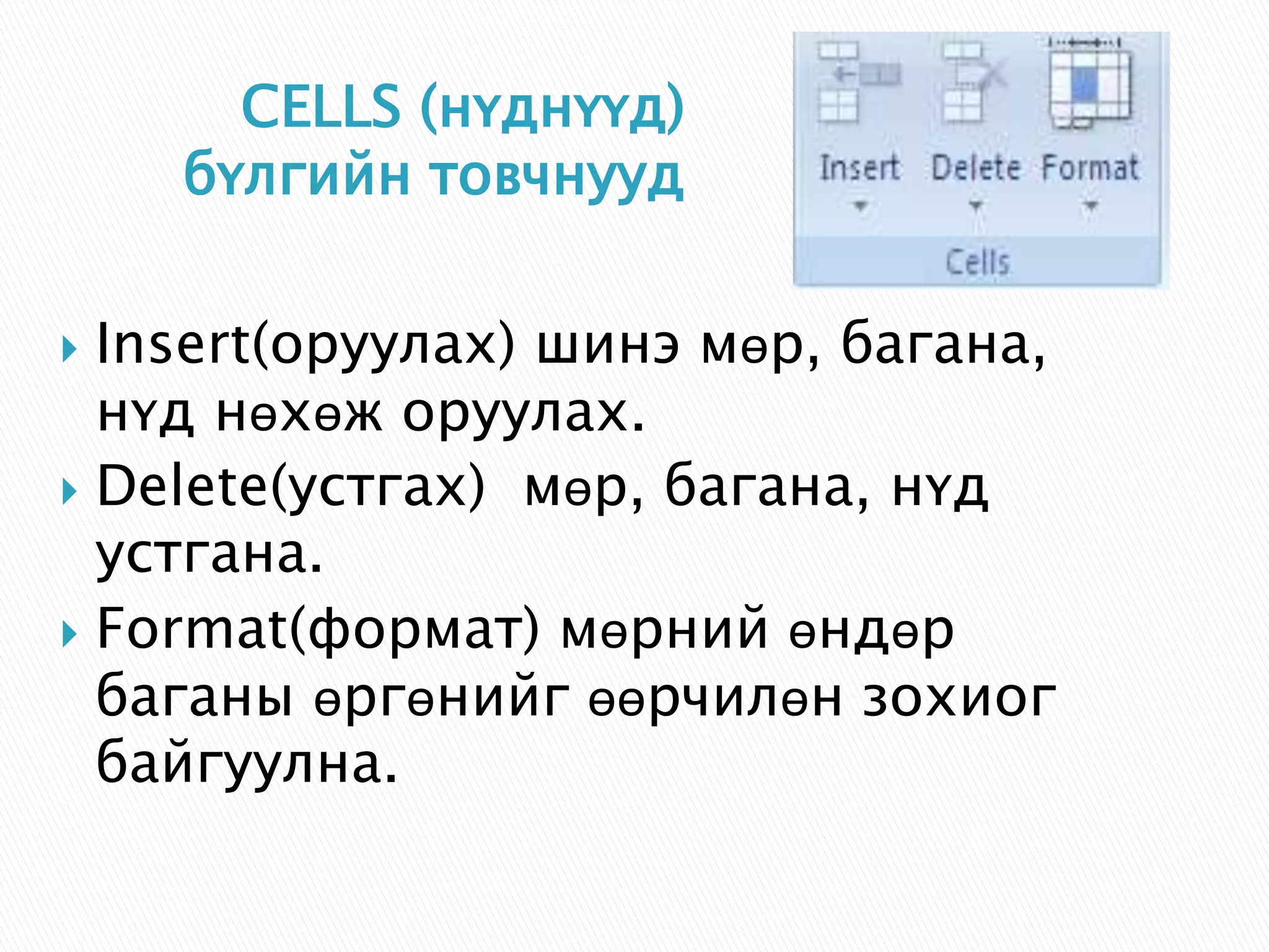 CELLS (нүднүүд) 
бүлгийн товчнууд 
 Insert(оруулах) шинэ мөр, багана, 
нүд нөхөж оруулах. 
 Delete(устгах) мөр, багана, нүд 
устгана. 
 Format(формат) мөрний өндөр 
баганы өргөнийг өөрчилөн зохиог 
байгуулна. 
 